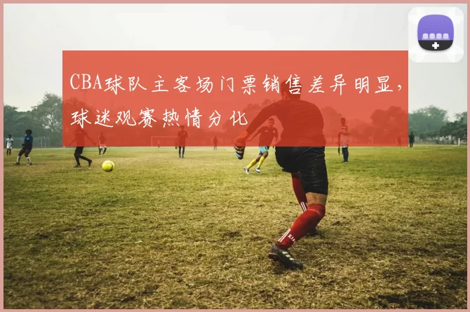 CBA球队主客场门票销售差异明显，球迷观赛热情分化