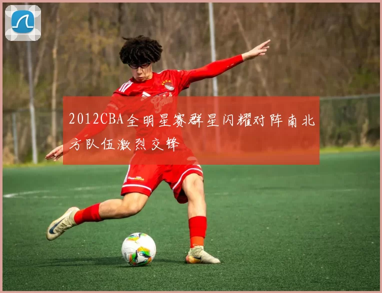 2012CBA全明星赛群星闪耀对阵南北方队伍激烈交锋