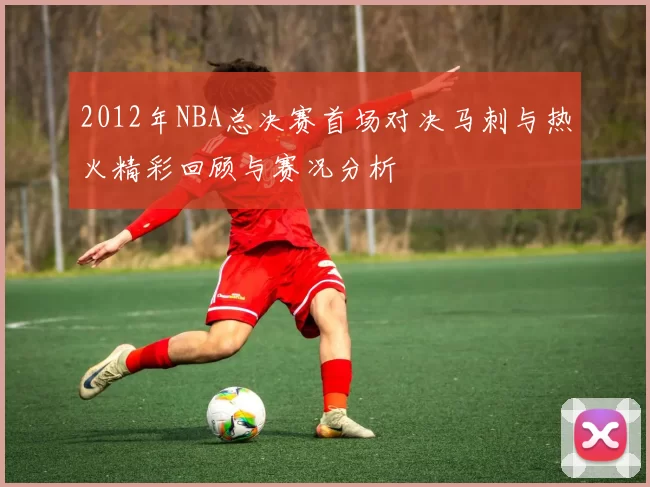 2012年NBA总决赛首场对决马刺与热火精彩回顾与赛况分析