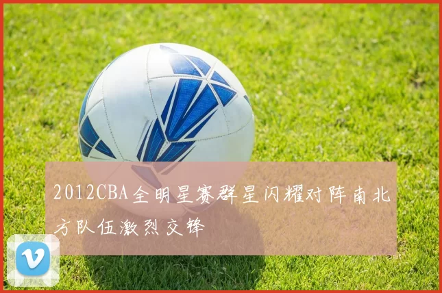 2012CBA全明星赛群星闪耀对阵南北方队伍激烈交锋