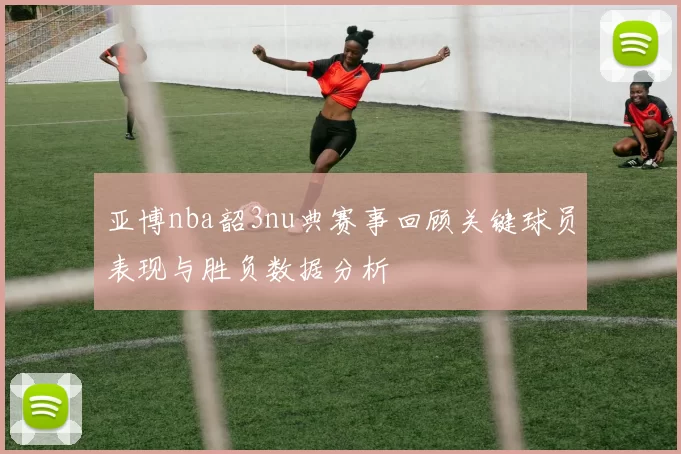亚博nba韶3nu典赛事回顾关键球员表现与胜负数据分析