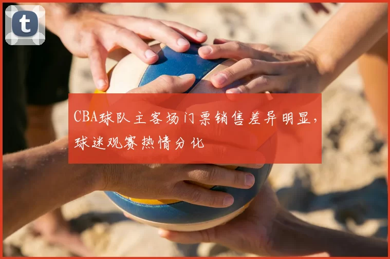 CBA球队主客场门票销售差异明显，球迷观赛热情分化