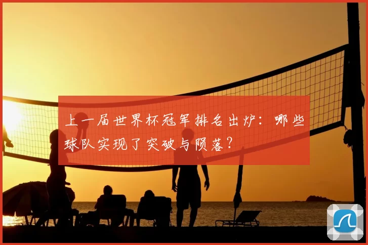上一届世界杯冠军排名出炉:哪些球队实现了突破与陨落?