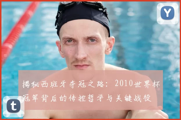 揭秘西班牙夺冠之路：2010世界杯冠军背后的传控哲学与关键战役