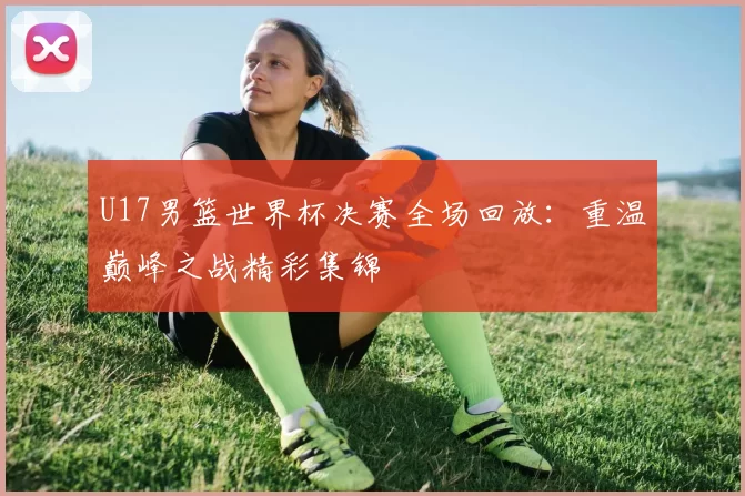 U17男篮世界杯决赛全场回放：重温巅峰之战精彩集锦