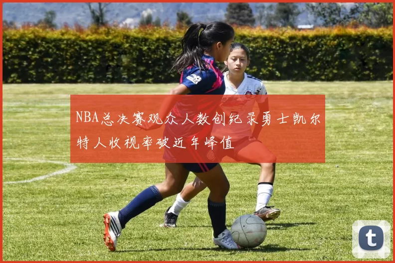 NBA总决赛观众人数创纪录勇士凯尔特人收视率破近年峰值