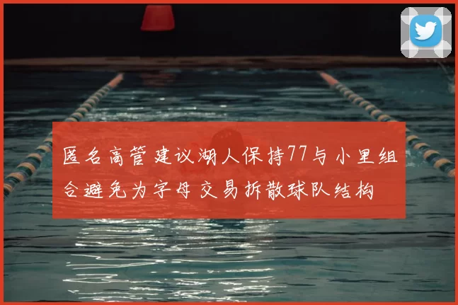 匿名高管建议湖人保持77与小里组合避免为字母交易拆散球队结构