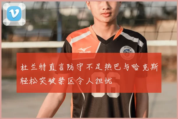 杜兰特直言防守不足热巴与哈克斯轻松突破禁区令人担忧