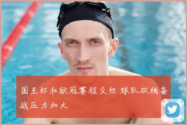 国王杯和欧冠赛程交织 球队双线备战压力加大