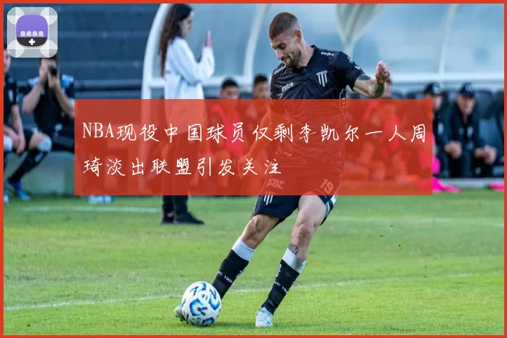 NBA现役中国球员仅剩李凯尔一人周琦淡出联盟引发关注