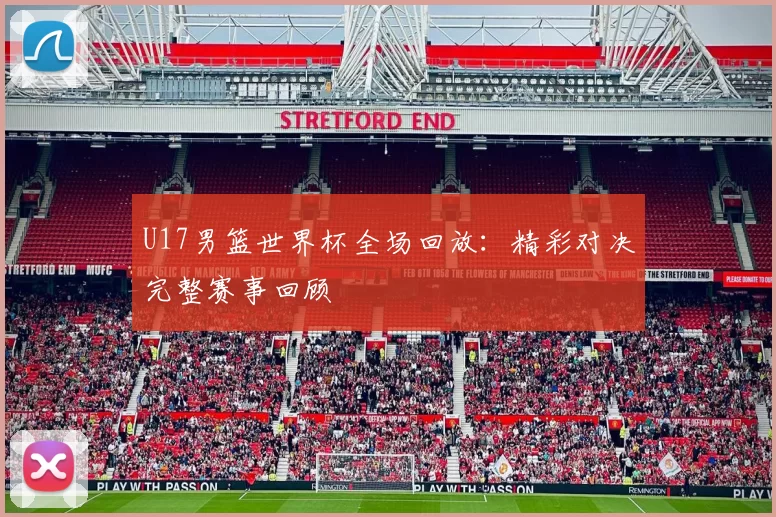 U17男篮世界杯全场回放:精彩对决完整赛事回顾