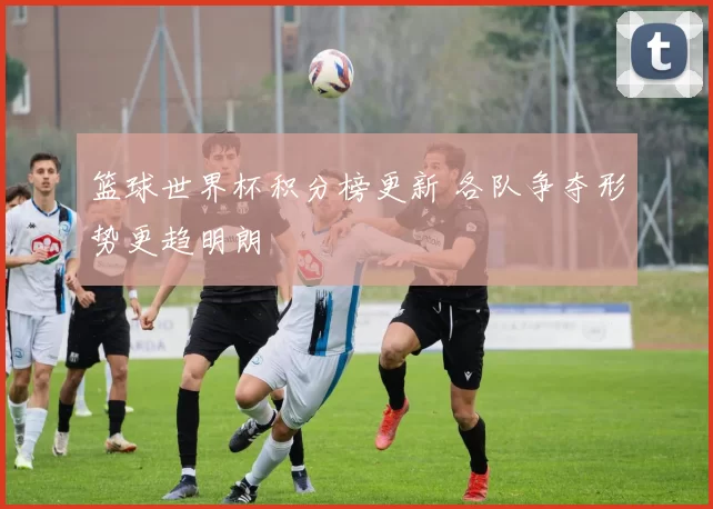 篮球世界杯积分榜更新 各队争夺形势更趋明朗