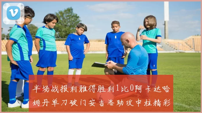 半场战报利雅得胜利1比0阿卡达哈姆丹单刀破门安吉洛助攻中柱精彩瞬间