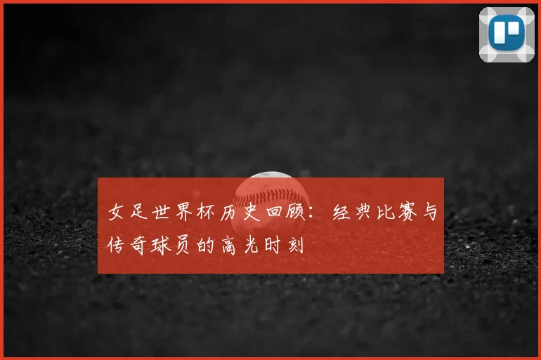 女足世界杯历史回顾：经典比赛与传奇球员的高光时刻