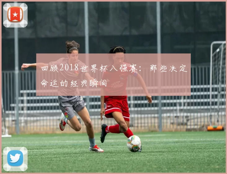 回顾2018世界杯八强赛：那些决定命运的经典瞬间