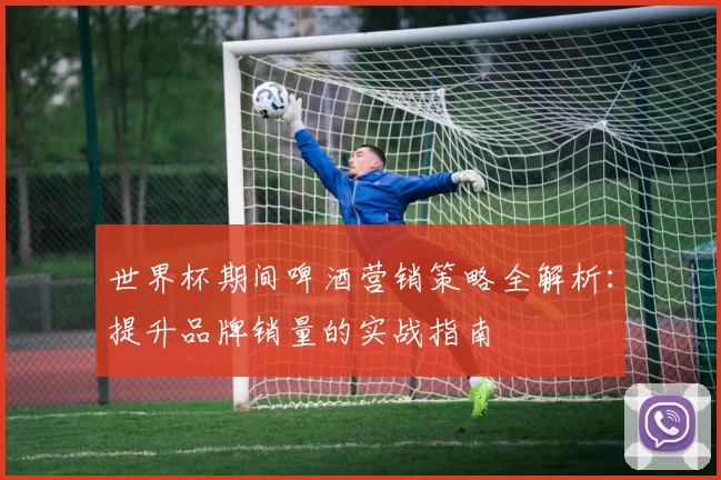 世界杯期间啤酒营销策略全解析:提升品牌销量的实战指南