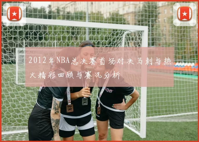 2012年NBA总决赛首场对决马刺与热火精彩回顾与赛况分析