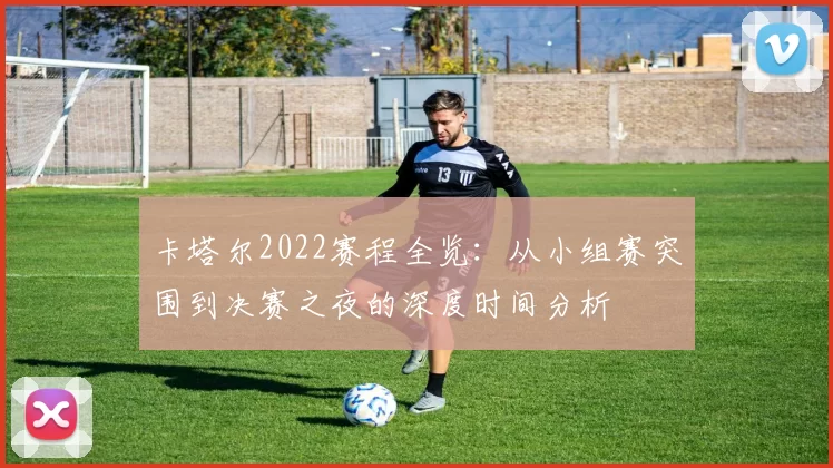 卡塔尔2022赛程全览：从小组赛突围到决赛之夜的深度时间分析