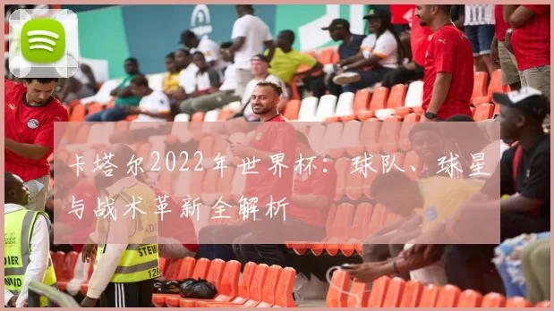 卡塔尔2022年世界杯：球队、球星与战术革新全解析