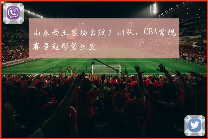 山东西王客场击败广州队，CBA常规赛争冠形势生变