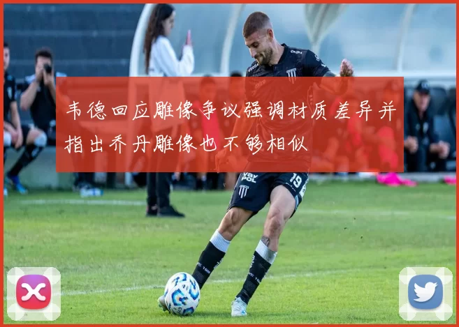 韦德回应雕像争议强调材质差异并指出乔丹雕像也不够相似