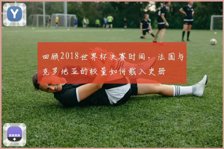 回顾2018世界杯决赛时间，法国与克罗地亚的较量如何载入史册