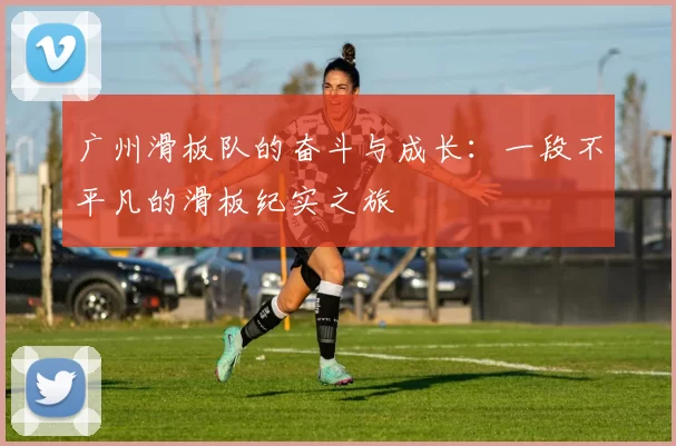 广州滑板队的奋斗与成长:一段不平凡的滑板纪实之旅