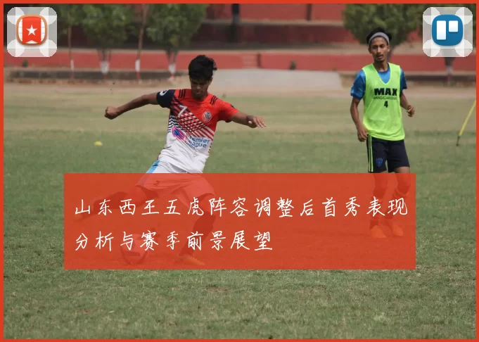 山东西王五虎阵容调整后首秀表现分析与赛季前景展望