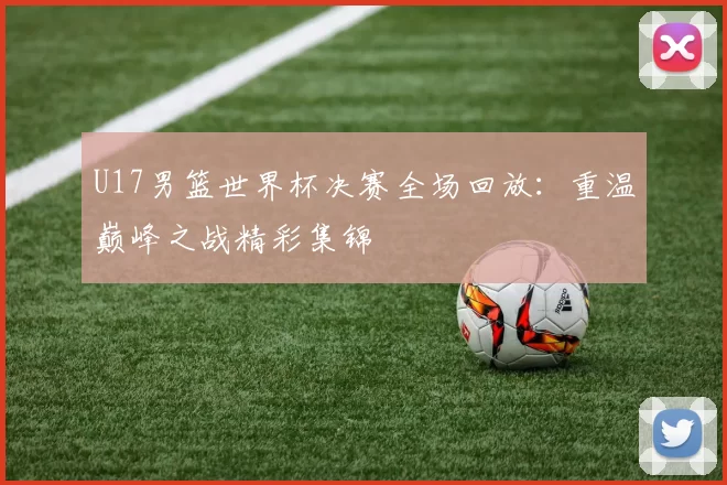 U17男篮世界杯决赛全场回放：重温巅峰之战精彩集锦