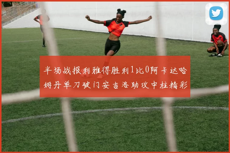 半场战报利雅得胜利1比0阿卡达哈姆丹单刀破门安吉洛助攻中柱精彩瞬间