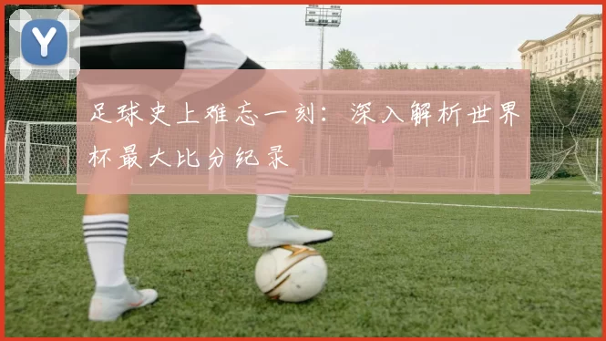 足球史上难忘一刻：深入解析世界杯最大比分纪录