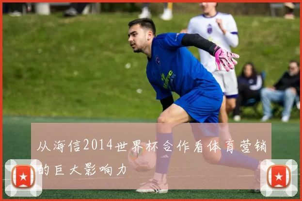 从海信2014世界杯合作看体育营销的巨大影响力