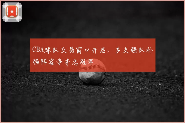 CBA球队交易窗口开启,多支强队补强阵容争夺总冠军