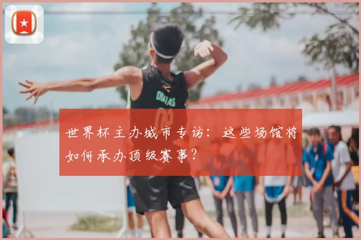 世界杯主办城市专访：这些场馆将如何承办顶级赛事？