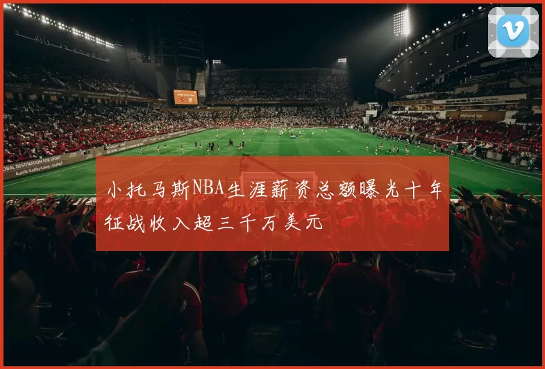 小托马斯NBA生涯薪资总额曝光十年征战收入超三千万美元