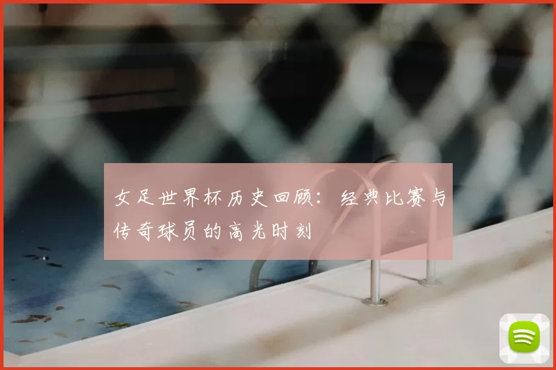 女足世界杯历史回顾：经典比赛与传奇球员的高光时刻