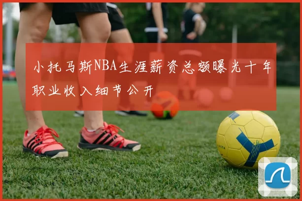 小托马斯NBA生涯薪资总额曝光十年职业收入细节公开
