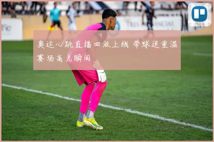 奥运心跳直播回放上线 带球迷重温赛场高光瞬间