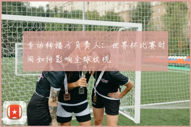 专访转播方负责人：世界杯比赛时间如何影响全球收视