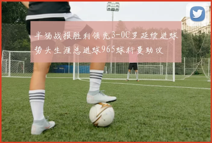 半场战报胜利领先3-0C罗延续进球势头生涯总进球965球科曼助攻