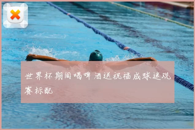 世界杯期间喝啤酒送祝福成球迷观赛标配