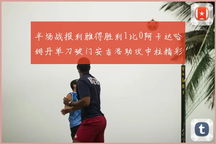 半场战报利雅得胜利1比0阿卡达哈姆丹单刀破门安吉洛助攻中柱精彩瞬间