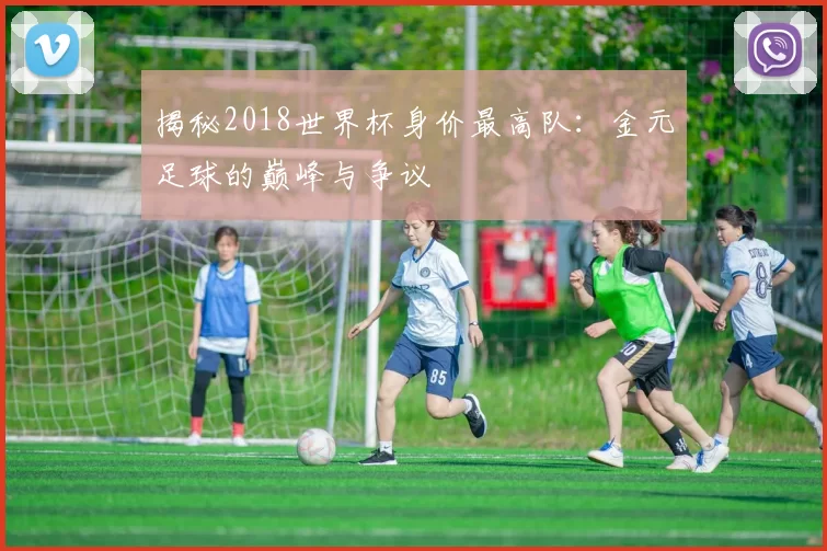 揭秘2018世界杯身价最高队:金元足球的巅峰与争议