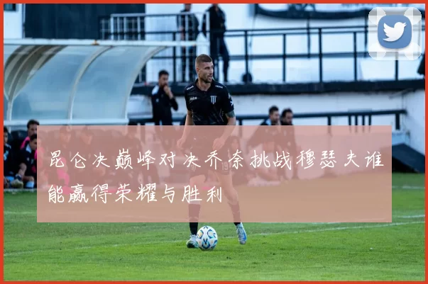 昆仑决巅峰对决乔奈挑战穆瑟夫谁能赢得荣耀与胜利