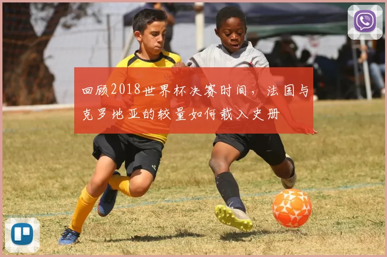 回顾2018世界杯决赛时间，法国与克罗地亚的较量如何载入史册