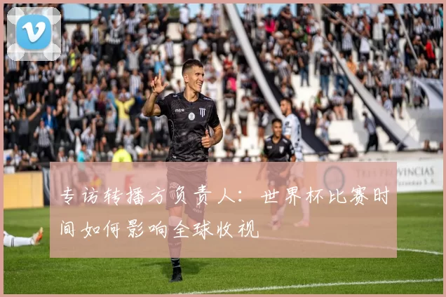 专访转播方负责人：世界杯比赛时间如何影响全球收视