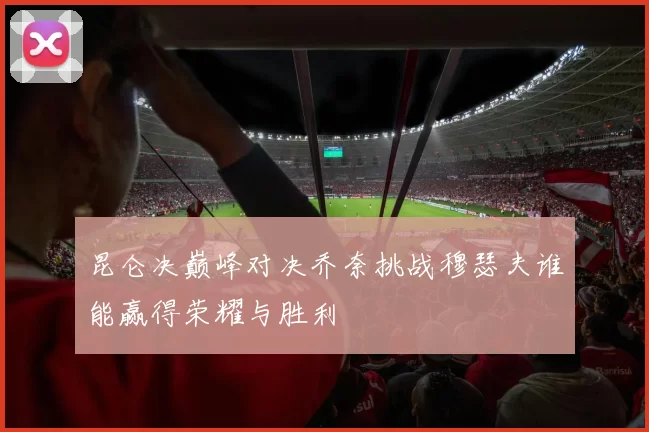 昆仑决巅峰对决乔奈挑战穆瑟夫谁能赢得荣耀与胜利