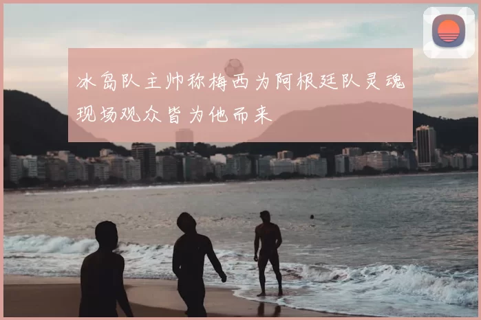 冰岛队主帅称梅西为阿根廷队灵魂现场观众皆为他而来