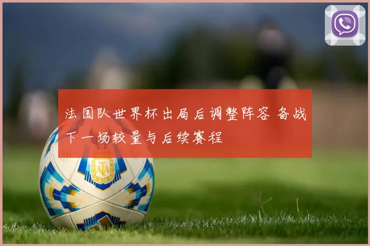 法国队世界杯出局后调整阵容 备战下一场较量与后续赛程