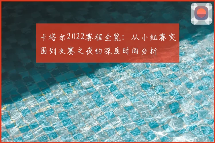 卡塔尔2022赛程全览：从小组赛突围到决赛之夜的深度时间分析